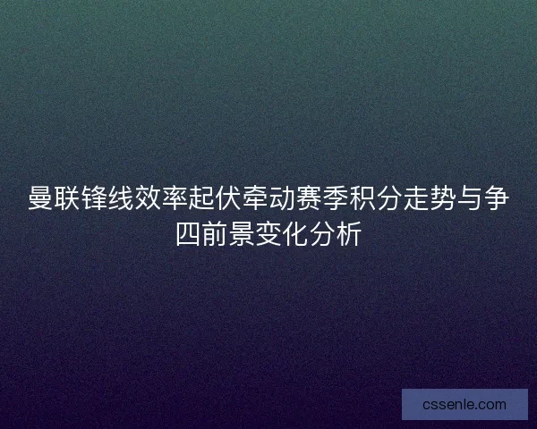 曼联锋线效率起伏牵动赛季积分走势与争四前景变化分析